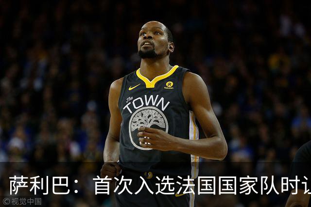 萨利巴：首次入选法国国家队时让我欣喜若狂，感谢德尚一直征召我